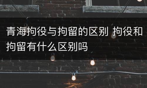 青海拘役与拘留的区别 拘役和拘留有什么区别吗