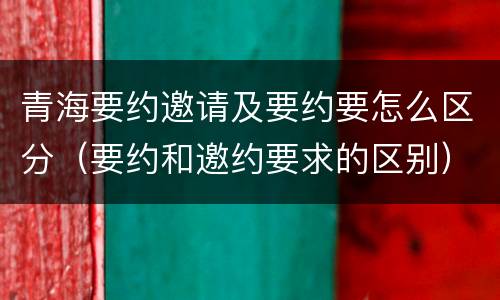 青海要约邀请及要约要怎么区分（要约和邀约要求的区别）