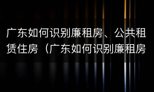 广东如何识别廉租房、公共租赁住房（广东如何识别廉租房,公共租赁住房是否合法）
