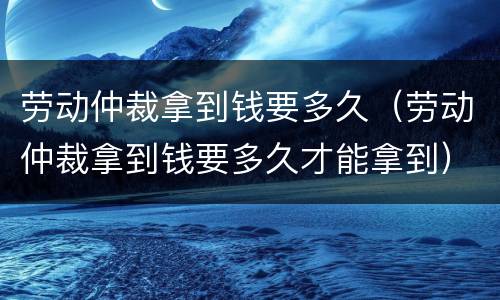 劳动仲裁拿到钱要多久（劳动仲裁拿到钱要多久才能拿到）