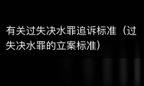 有关过失决水罪追诉标准（过失决水罪的立案标准）