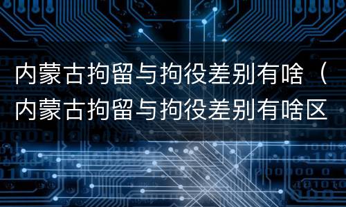 内蒙古拘留与拘役差别有啥（内蒙古拘留与拘役差别有啥区别吗）