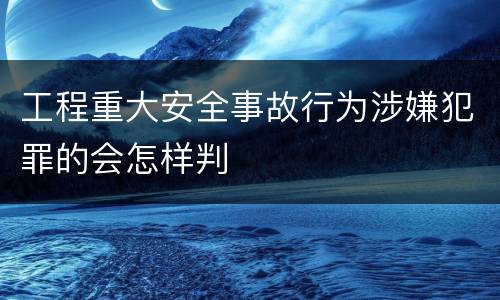 工程重大安全事故行为涉嫌犯罪的会怎样判
