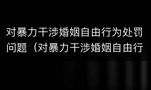 对暴力干涉婚姻自由行为处罚问题（对暴力干涉婚姻自由行为处罚问题的解决）