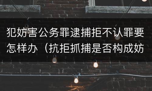 犯妨害公务罪逮捕拒不认罪要怎样办（抗拒抓捕是否构成妨害公务罪）