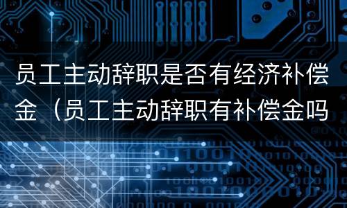 员工主动辞职是否有经济补偿金（员工主动辞职有补偿金吗）