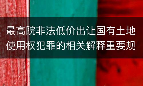 最高院非法低价出让国有土地使用权犯罪的相关解释重要规定包括什么