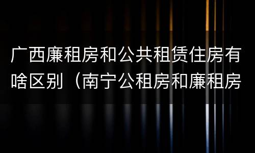 广西廉租房和公共租赁住房有啥区别（南宁公租房和廉租房）