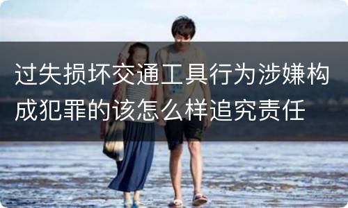 过失损坏交通工具行为涉嫌构成犯罪的该怎么样追究责任