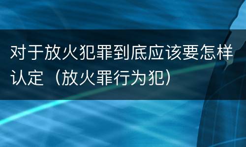 对于放火犯罪到底应该要怎样认定（放火罪行为犯）
