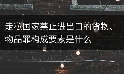 走私国家禁止进出口的货物、物品罪构成要素是什么