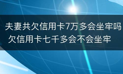 夫妻共欠信用卡7万多会坐牢吗 欠信用卡七千多会不会坐牢