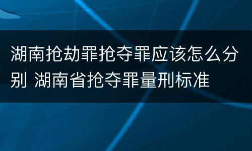 湖南抢劫罪抢夺罪应该怎么分别 湖南省抢夺罪量刑标准