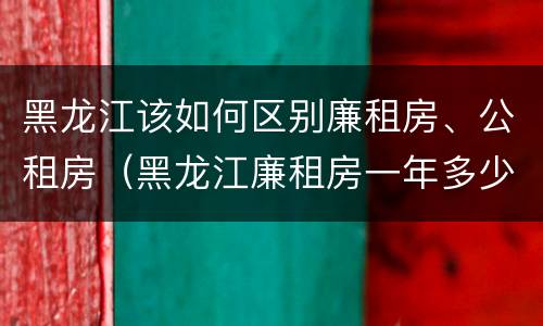 黑龙江该如何区别廉租房、公租房（黑龙江廉租房一年多少钱）