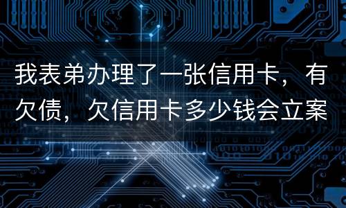我表弟办理了一张信用卡，有欠债，欠信用卡多少钱会立案