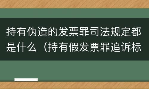 持有伪造的发票罪司法规定都是什么（持有假发票罪追诉标准）