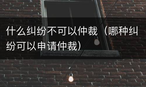 什么纠纷不可以仲裁（哪种纠纷可以申请仲裁）