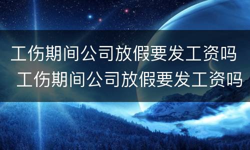 工伤期间公司放假要发工资吗 工伤期间公司放假要发工资吗怎么办