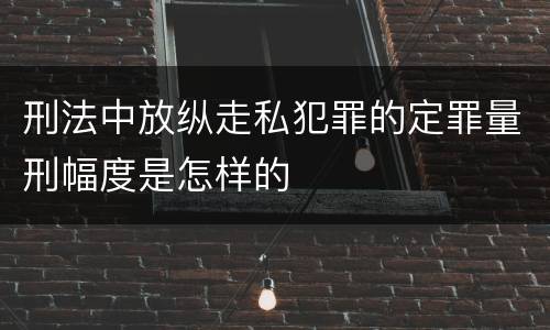 刑法中放纵走私犯罪的定罪量刑幅度是怎样的
