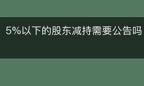 5%以下的股东减持需要公告吗