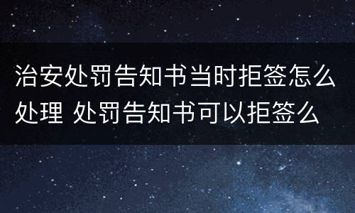 治安处罚告知书当时拒签怎么处理 处罚告知书可以拒签么