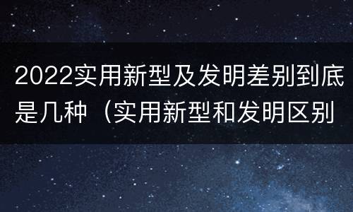 2022实用新型及发明差别到底是几种（实用新型和发明区别）