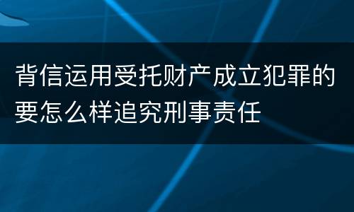 背信运用受托财产成立犯罪的要怎么样追究刑事责任