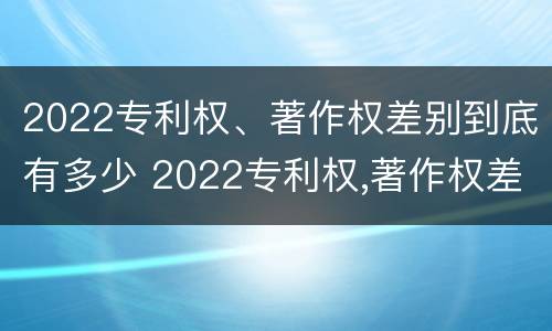 2022专利权、著作权差别到底有多少 2022专利权,著作权差别到底有多少个