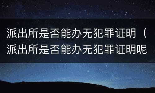 派出所是否能办无犯罪证明（派出所是否能办无犯罪证明呢）