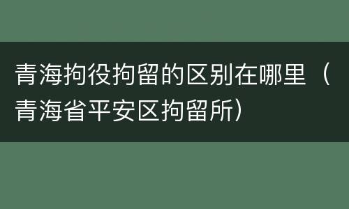 青海拘役拘留的区别在哪里（青海省平安区拘留所）