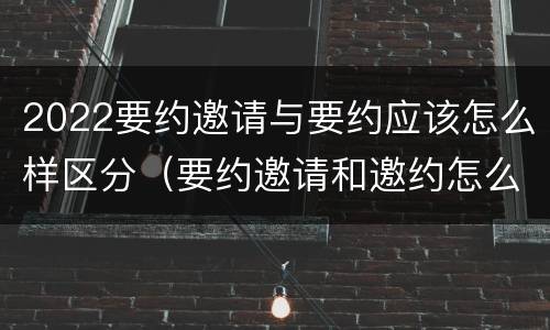 2022要约邀请与要约应该怎么样区分（要约邀请和邀约怎么区分）