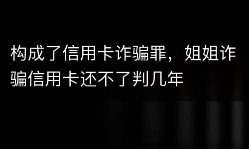 构成了信用卡诈骗罪，姐姐诈骗信用卡还不了判几年