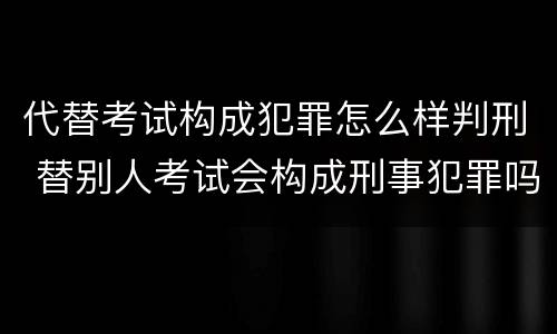 代替考试构成犯罪怎么样判刑 替别人考试会构成刑事犯罪吗