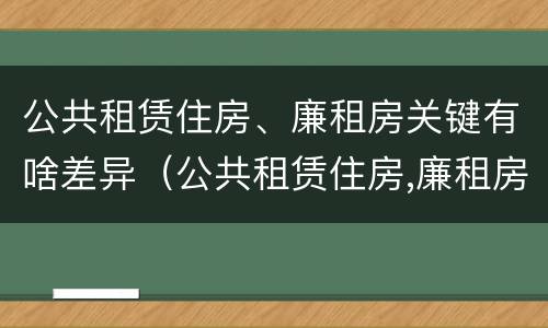 公共租赁住房、廉租房关键有啥差异（公共租赁住房,廉租房关键有啥差异呢）