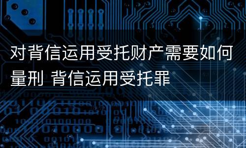 对背信运用受托财产需要如何量刑 背信运用受托罪