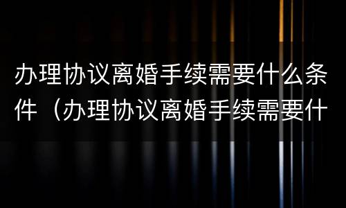 办理协议离婚手续需要什么条件（办理协议离婚手续需要什么条件和材料）