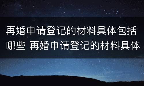 再婚申请登记的材料具体包括哪些 再婚申请登记的材料具体包括哪些内容