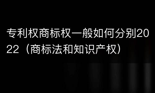 专利权商标权一般如何分别2022（商标法和知识产权）