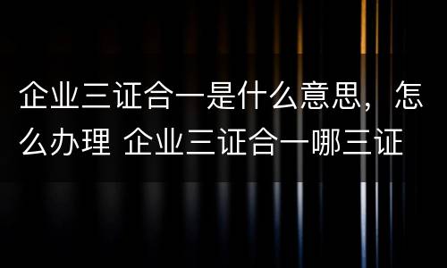 企业三证合一是什么意思，怎么办理 企业三证合一哪三证