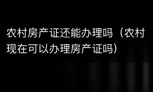 农村房产证还能办理吗（农村现在可以办理房产证吗）