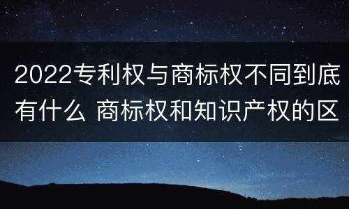 2022专利权与商标权不同到底有什么 商标权和知识产权的区别