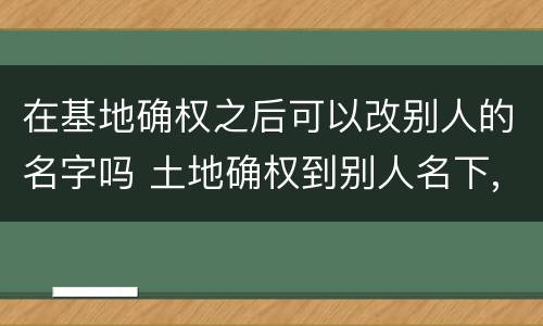 在基地确权之后可以改别人的名字吗 土地确权到别人名下,现在可以改吗
