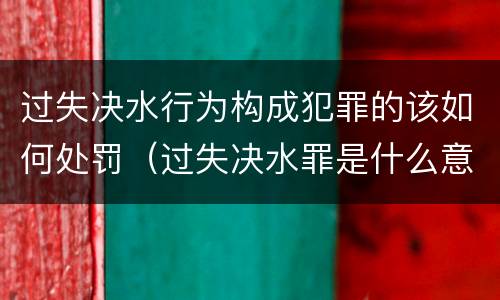 过失决水行为构成犯罪的该如何处罚（过失决水罪是什么意思）