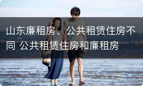 山东廉租房、公共租赁住房不同 公共租赁住房和廉租房