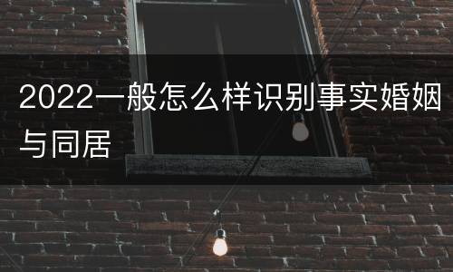 2022一般怎么样识别事实婚姻与同居