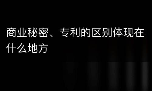 商业秘密、专利的区别体现在什么地方