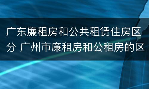 广东廉租房和公共租赁住房区分 广州市廉租房和公租房的区别