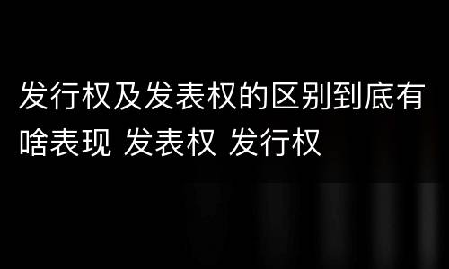 发行权及发表权的区别到底有啥表现 发表权 发行权
