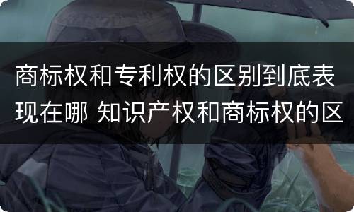 商标权和专利权的区别到底表现在哪 知识产权和商标权的区别