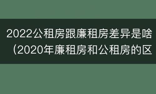 2022公租房跟廉租房差异是啥（2020年廉租房和公租房的区别）